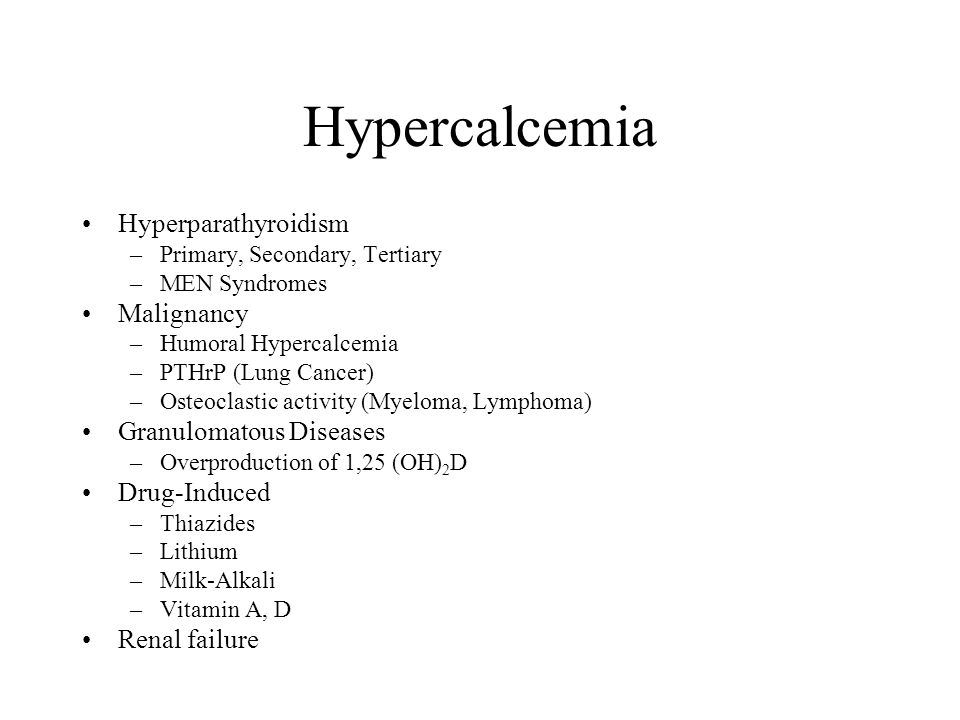 Hypercalcemia Hyperparathyroidism –Primary, Secondary, Tertiary –MEN Syndromes Malignancy –Humoral Hypercalcemia –PTHrP (Lung Cancer) –Osteoclastic activity (Myeloma, Lymphoma) Granulomatous Diseases –Overproduction of 1,25 (OH) 2 D Drug-Induced –Thiazides –Lithium –Milk-Alkali –Vitamin A, D Renal failure