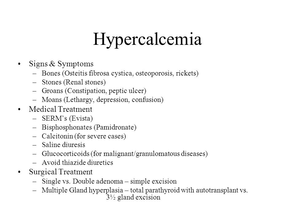 Hypercalcemia Signs & Symptoms –Bones (Osteitis fibrosa cystica, osteoporosis, rickets) –Stones (Renal stones) –Groans (Constipation, peptic ulcer) –Moans (Lethargy, depression, confusion) Medical Treatment –SERM’s (Evista) –Bisphosphonates (Pamidronate) –Calcitonin (for severe cases) –Saline diuresis –Glucocorticoids (for malignant/granulomatous diseases) –Avoid thiazide diuretics Surgical Treatment –Single vs.