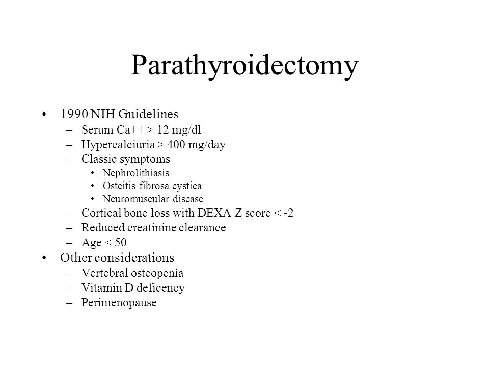 Parathyroidectomy 1990 NIH Guidelines –Serum Ca++ > 12 mg/dl –Hypercalciuria > 400 mg/day –Classic symptoms Nephrolithiasis Osteitis fibrosa cystica Neuromuscular disease –Cortical bone loss with DEXA Z score < -2 –Reduced creatinine clearance –Age < 50 Other considerations –Vertebral osteopenia –Vitamin D deficency –Perimenopause
