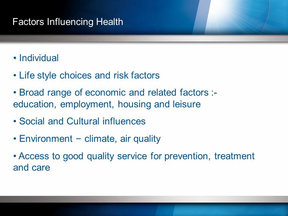 Individual Life style choices and risk factors Broad range of economic and related factors :- education, employment, housing and leisure Social and Cultural influences Environment – climate, air quality Access to good quality service for prevention, treatment and care Factors Influencing Health
