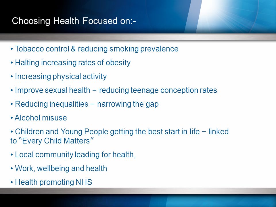 Tobacco control & reducing smoking prevalence Halting increasing rates of obesity Increasing physical activity Improve sexual health – reducing teenage conception rates Reducing inequalities – narrowing the gap Alcohol misuse Children and Young People getting the best start in life – linked to Every Child Matters Local community leading for health, Work, wellbeing and health Health promoting NHS Choosing Health Focused on:-