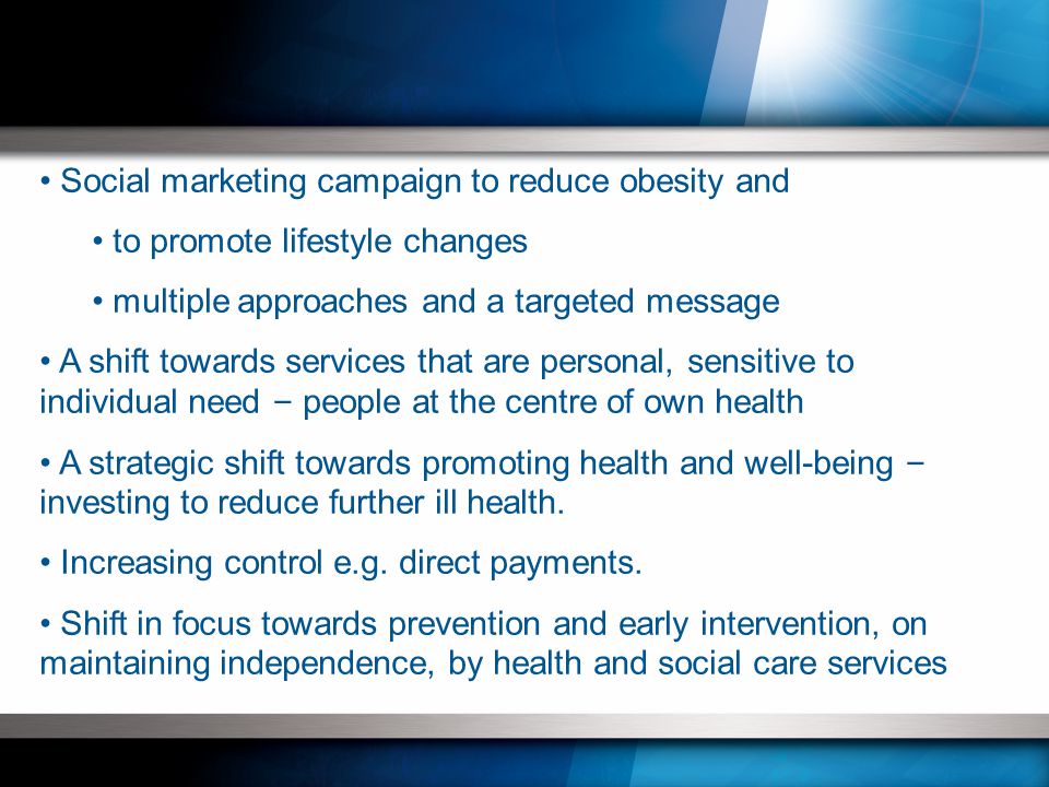 Social marketing campaign to reduce obesity and to promote lifestyle changes multiple approaches and a targeted message A shift towards services that are personal, sensitive to individual need – people at the centre of own health A strategic shift towards promoting health and well-being – investing to reduce further ill health.