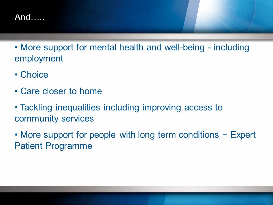 More support for mental health and well-being - including employment Choice Care closer to home Tackling inequalities including improving access to community services More support for people with long term conditions – Expert Patient Programme And…..