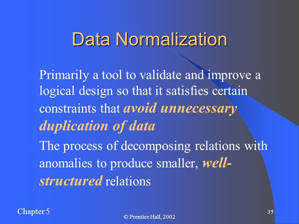Chapter 5 35 © Prentice Hall, 2002 Data Normalization Primarily a tool to validate and improve a logical design so that it satisfies certain constraints that avoid unnecessary duplication of data The process of decomposing relations with anomalies to produce smaller, well- structured relations
