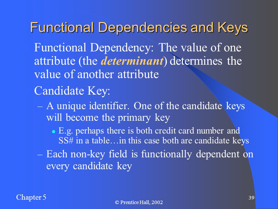 Chapter 5 39 © Prentice Hall, 2002 Functional Dependencies and Keys Functional Dependency: The value of one attribute (the determinant) determines the value of another attribute Candidate Key: – A unique identifier.
