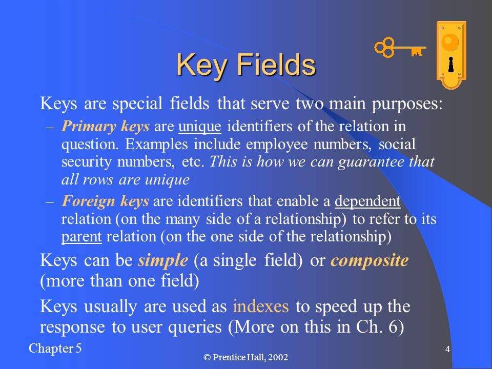 Chapter 5 4 © Prentice Hall, 2002 Key Fields Keys are special fields that serve two main purposes: – Primary keys are unique identifiers of the relation in question.