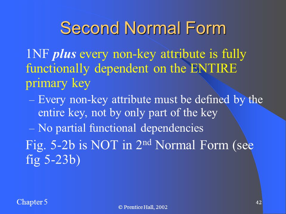 Chapter 5 42 © Prentice Hall, 2002 Second Normal Form 1NF plus every non-key attribute is fully functionally dependent on the ENTIRE primary key – Every non-key attribute must be defined by the entire key, not by only part of the key – No partial functional dependencies Fig.