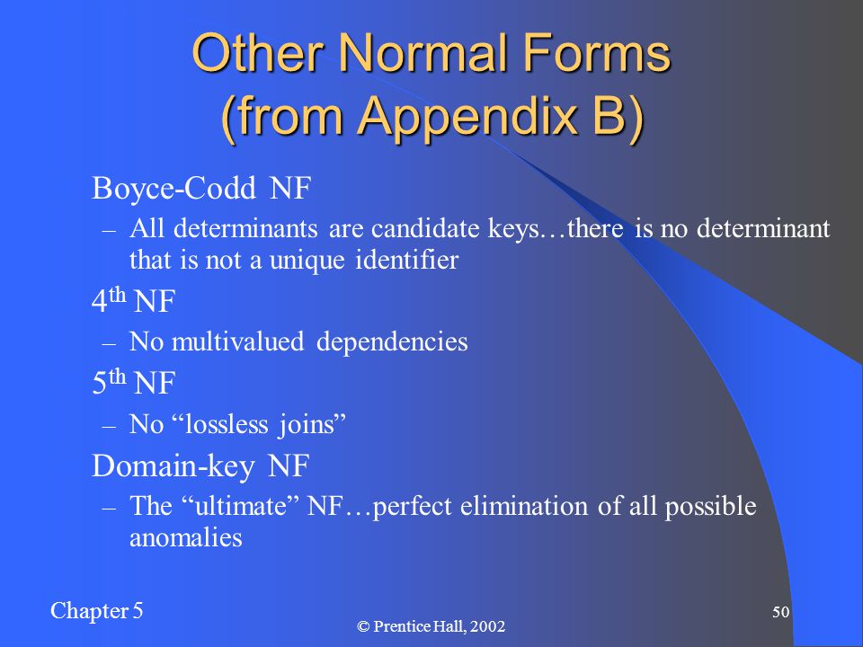 Chapter 5 50 © Prentice Hall, 2002 Other Normal Forms (from Appendix B) Boyce-Codd NF – All determinants are candidate keys…there is no determinant that is not a unique identifier 4 th NF – No multivalued dependencies 5 th NF – No lossless joins Domain-key NF – The ultimate NF…perfect elimination of all possible anomalies