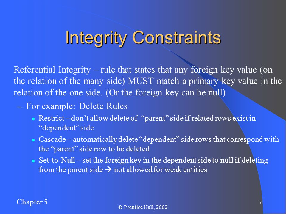 Chapter 5 7 © Prentice Hall, 2002 Integrity Constraints Referential Integrity – rule that states that any foreign key value (on the relation of the many side) MUST match a primary key value in the relation of the one side.