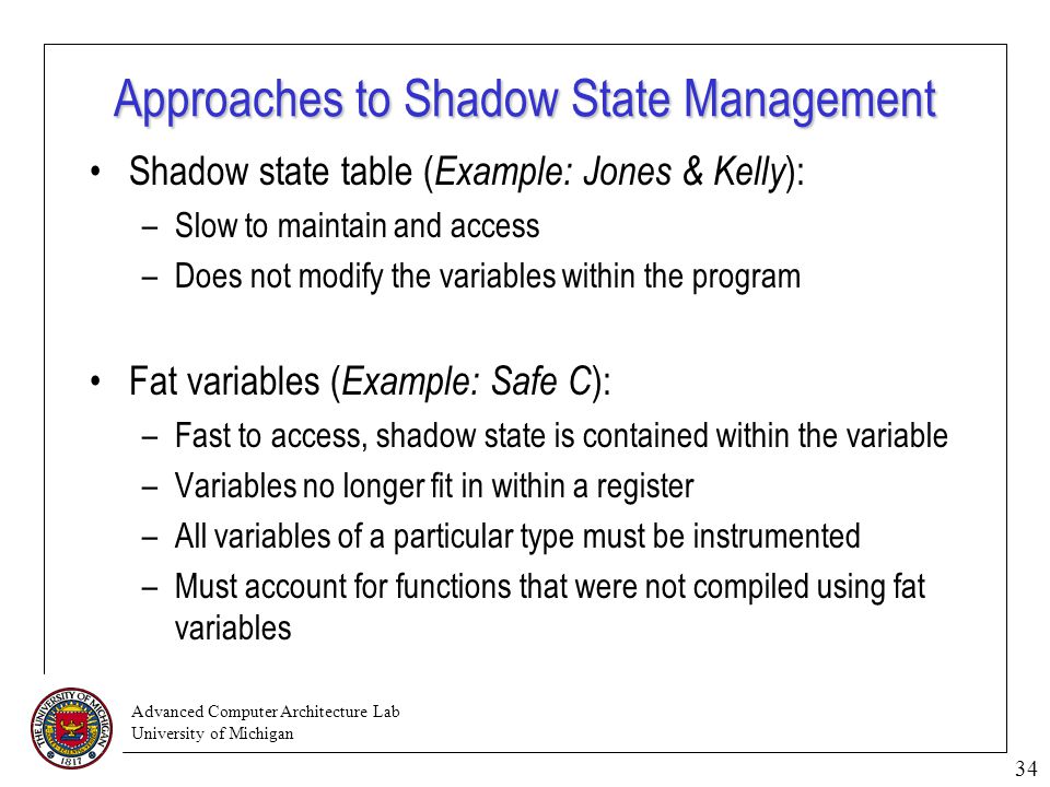 Advanced Computer Architecture Lab University of Michigan 34 Approaches to Shadow State Management Shadow state table ( Example: Jones & Kelly ): –Slow to maintain and access –Does not modify the variables within the program Fat variables ( Example: Safe C ): –Fast to access, shadow state is contained within the variable –Variables no longer fit in within a register –All variables of a particular type must be instrumented –Must account for functions that were not compiled using fat variables