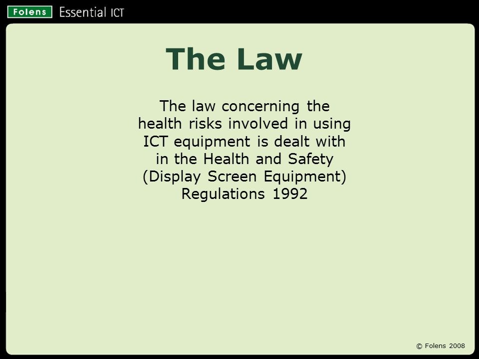 The Law The law concerning the health risks involved in using ICT equipment is dealt with in the Health and Safety (Display Screen Equipment) Regulations 1992 © Folens 2008