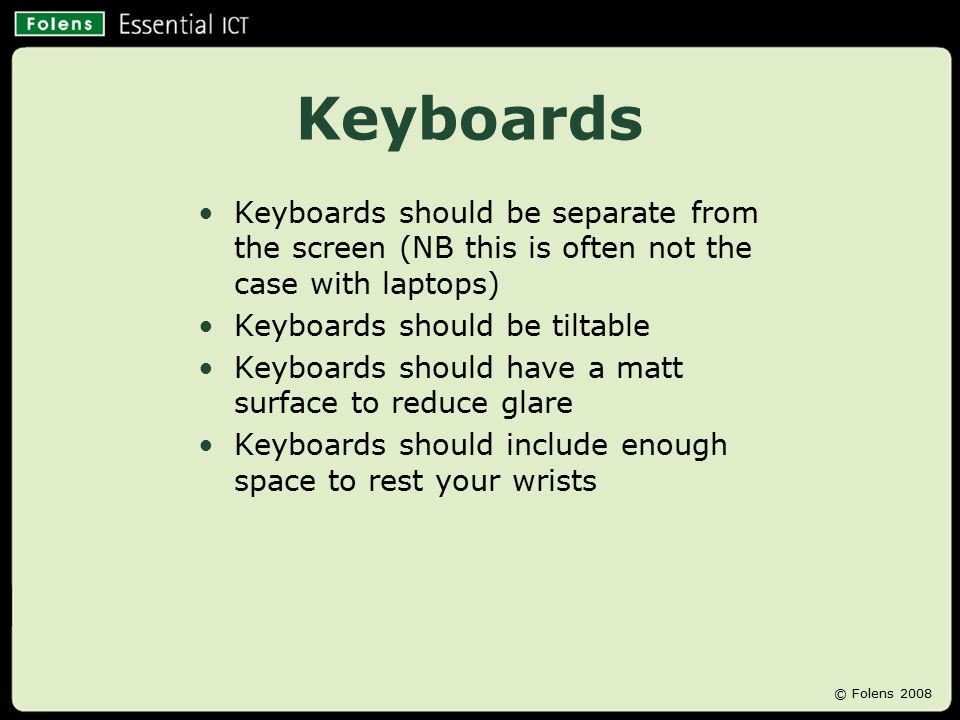 Keyboards Keyboards should be separate from the screen (NB this is often not the case with laptops) Keyboards should be tiltable Keyboards should have a matt surface to reduce glare Keyboards should include enough space to rest your wrists © Folens 2008