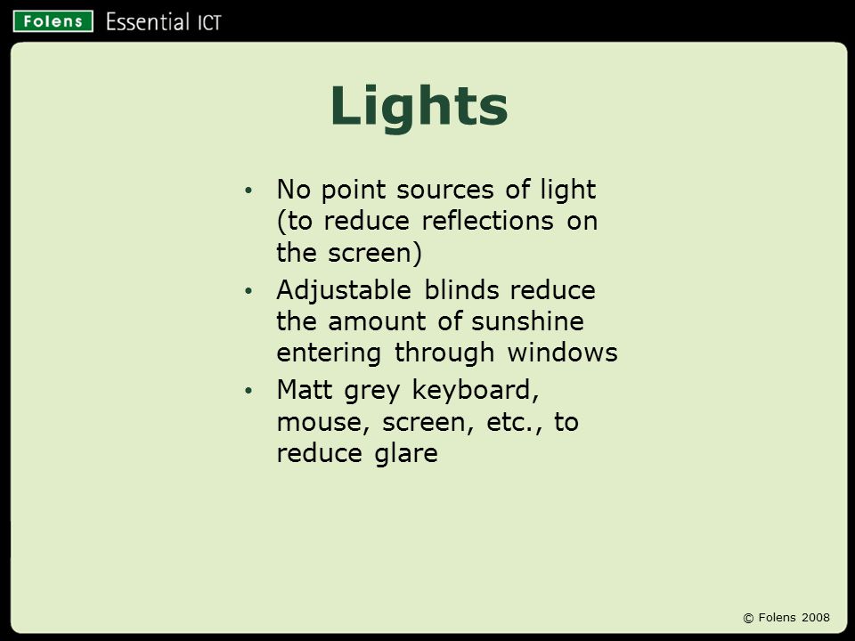 Lights No point sources of light (to reduce reflections on the screen) Adjustable blinds reduce the amount of sunshine entering through windows Matt grey keyboard, mouse, screen, etc., to reduce glare © Folens 2008