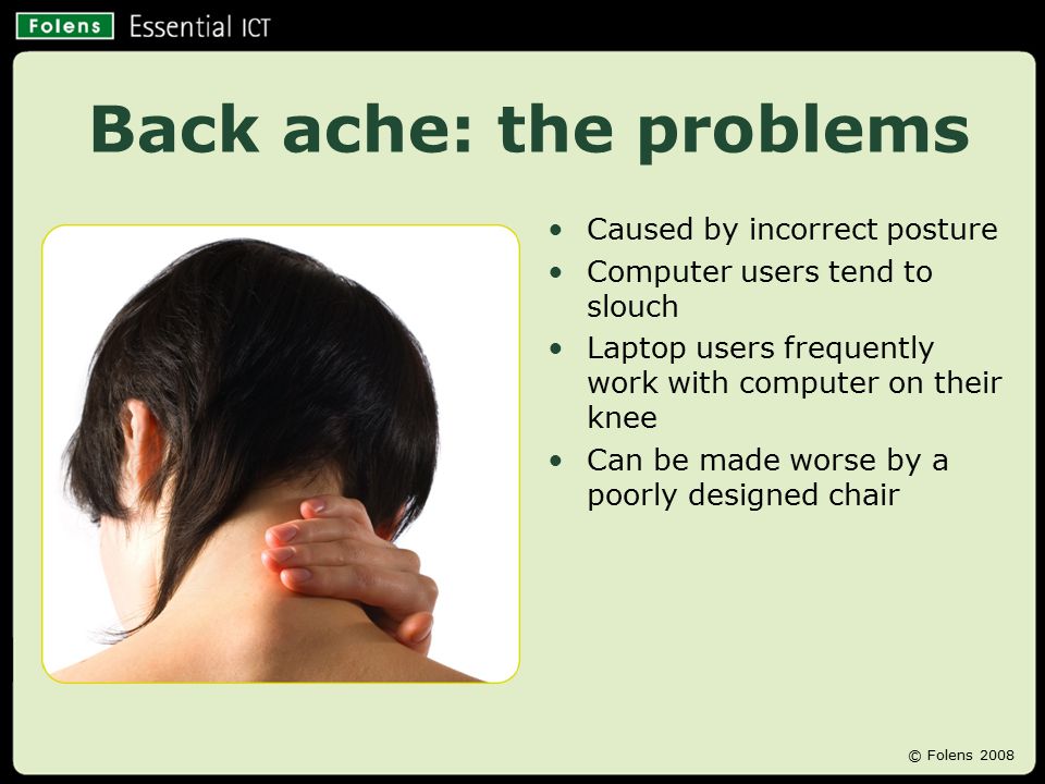 Back ache: the problems Caused by incorrect posture Computer users tend to slouch Laptop users frequently work with computer on their knee Can be made worse by a poorly designed chair © Folens 2008