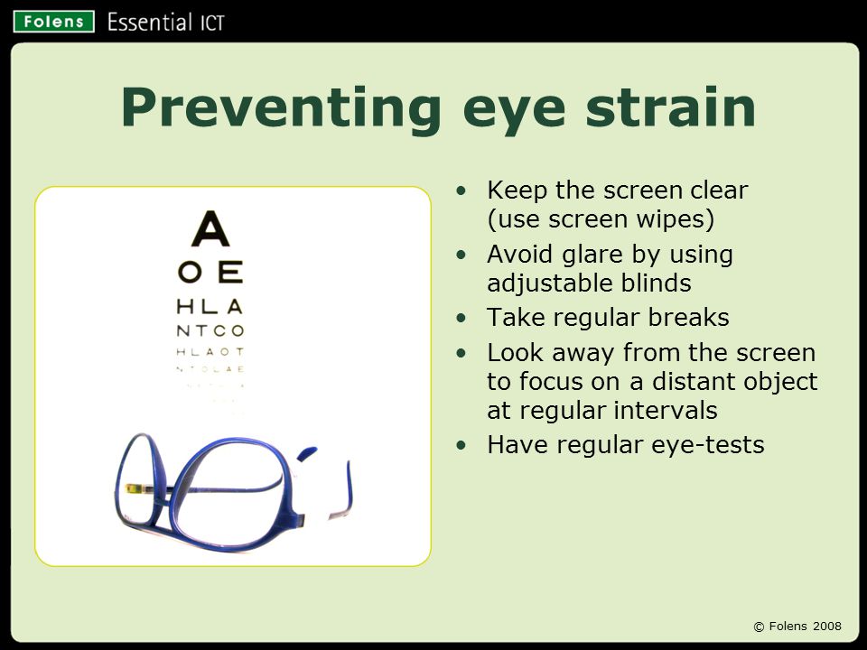 Preventing eye strain Keep the screen clear (use screen wipes) Avoid glare by using adjustable blinds Take regular breaks Look away from the screen to focus on a distant object at regular intervals Have regular eye-tests © Folens 2008