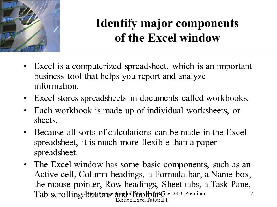 XP 2 ﴀ New Perspectives on Microsoft Office 2003, Premium Edition Excel Tutorial 1 Identify major components of the Excel window Excel is a computerized spreadsheet, which is an important business tool that helps you report and analyze information.