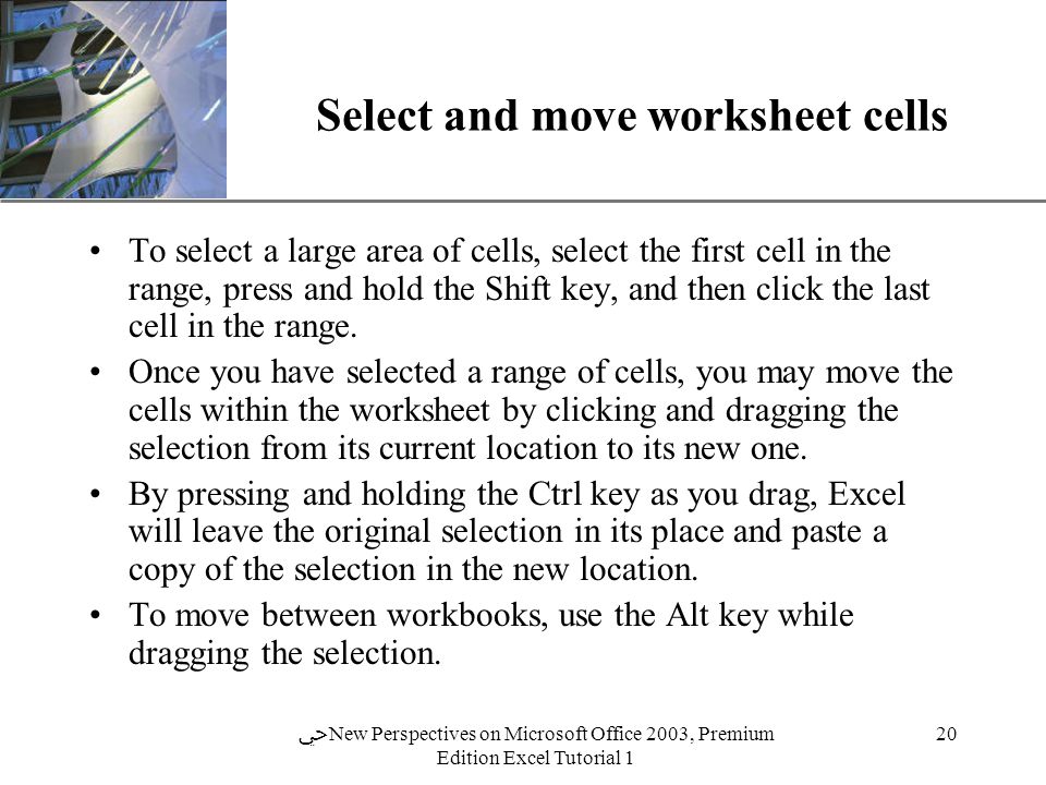XP 20 ﴀ New Perspectives on Microsoft Office 2003, Premium Edition Excel Tutorial 1 Select and move worksheet cells To select a large area of cells, select the first cell in the range, press and hold the Shift key, and then click the last cell in the range.