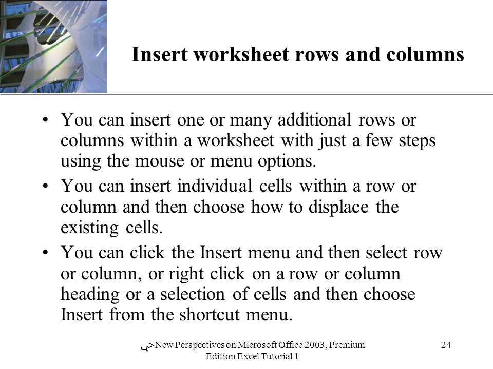 XP 24 ﴀ New Perspectives on Microsoft Office 2003, Premium Edition Excel Tutorial 1 Insert worksheet rows and columns You can insert one or many additional rows or columns within a worksheet with just a few steps using the mouse or menu options.