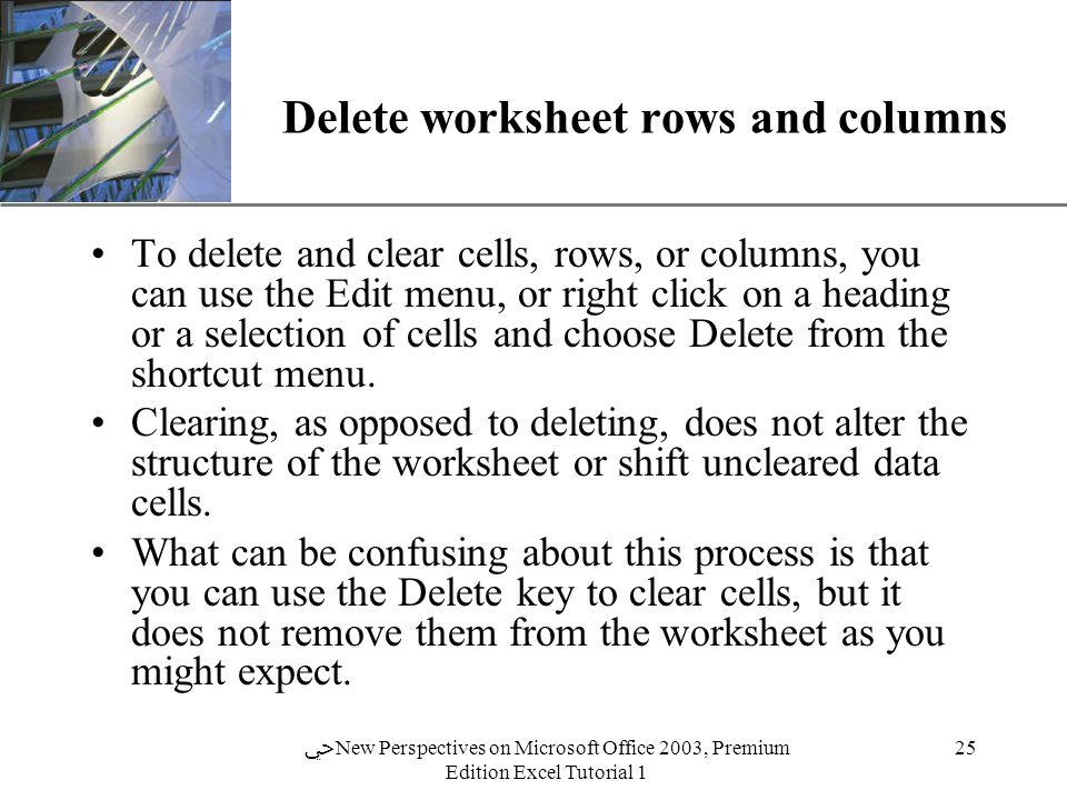 XP 25 ﴀ New Perspectives on Microsoft Office 2003, Premium Edition Excel Tutorial 1 Delete worksheet rows and columns To delete and clear cells, rows, or columns, you can use the Edit menu, or right click on a heading or a selection of cells and choose Delete from the shortcut menu.