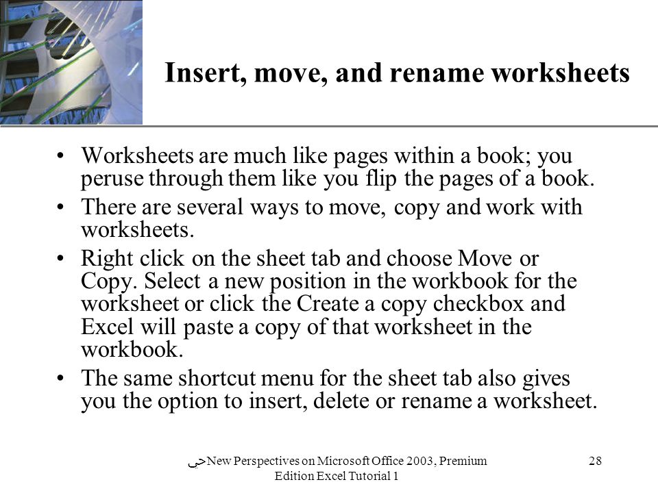 XP 28 ﴀ New Perspectives on Microsoft Office 2003, Premium Edition Excel Tutorial 1 Insert, move, and rename worksheets Worksheets are much like pages within a book; you peruse through them like you flip the pages of a book.