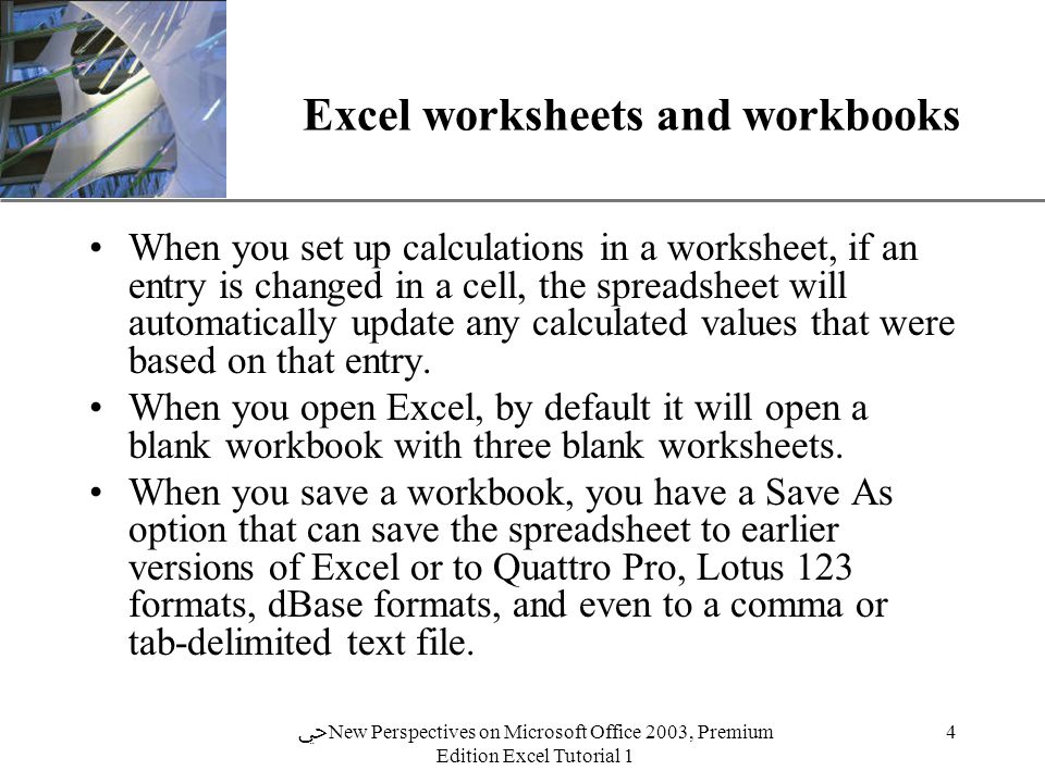 XP 4 ﴀ New Perspectives on Microsoft Office 2003, Premium Edition Excel Tutorial 1 Excel worksheets and workbooks When you set up calculations in a worksheet, if an entry is changed in a cell, the spreadsheet will automatically update any calculated values that were based on that entry.