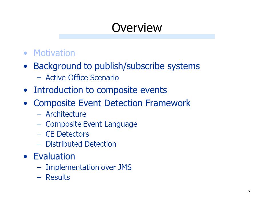 3 Overview Motivation Background to publish/subscribe systems –Active Office Scenario Introduction to composite events Composite Event Detection Framework –Architecture –Composite Event Language –CE Detectors –Distributed Detection Evaluation –Implementation over JMS –Results