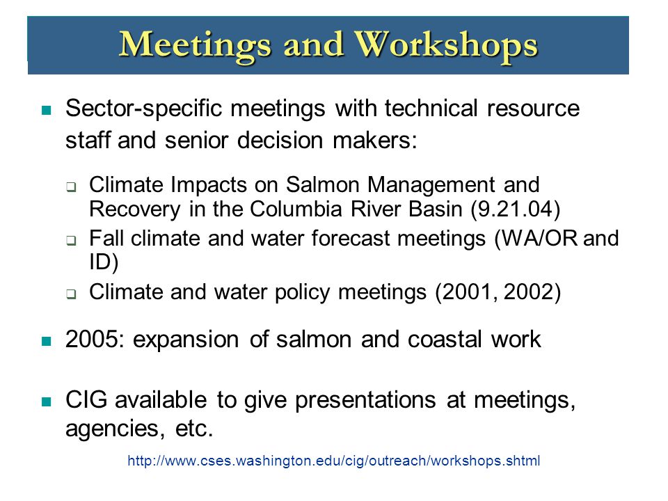 Meetings and Workshops Sector-specific meetings with technical resource staff and senior decision makers:  Climate Impacts on Salmon Management and Recovery in the Columbia River Basin ( )  Fall climate and water forecast meetings (WA/OR and ID)  Climate and water policy meetings (2001, 2002) 2005: expansion of salmon and coastal work CIG available to give presentations at meetings, agencies, etc.