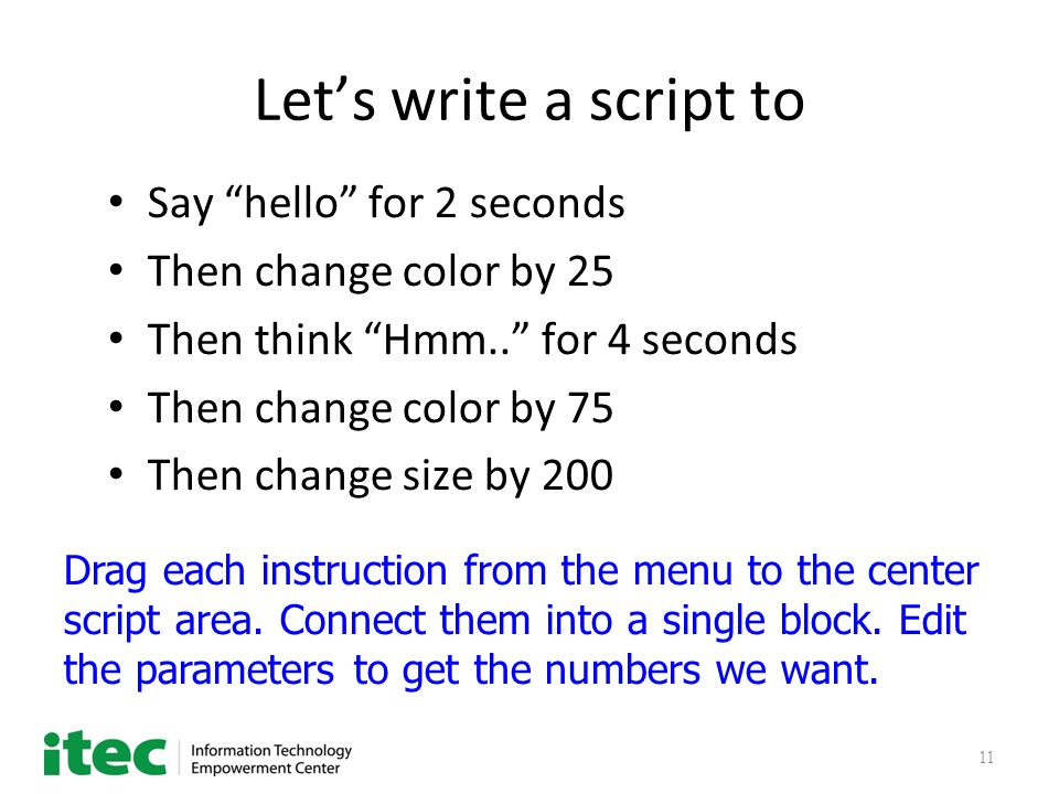 11 Let’s write a script to Say hello for 2 seconds Then change color by 25 Then think Hmm.. for 4 seconds Then change color by 75 Then change size by 200 Drag each instruction from the menu to the center script area.