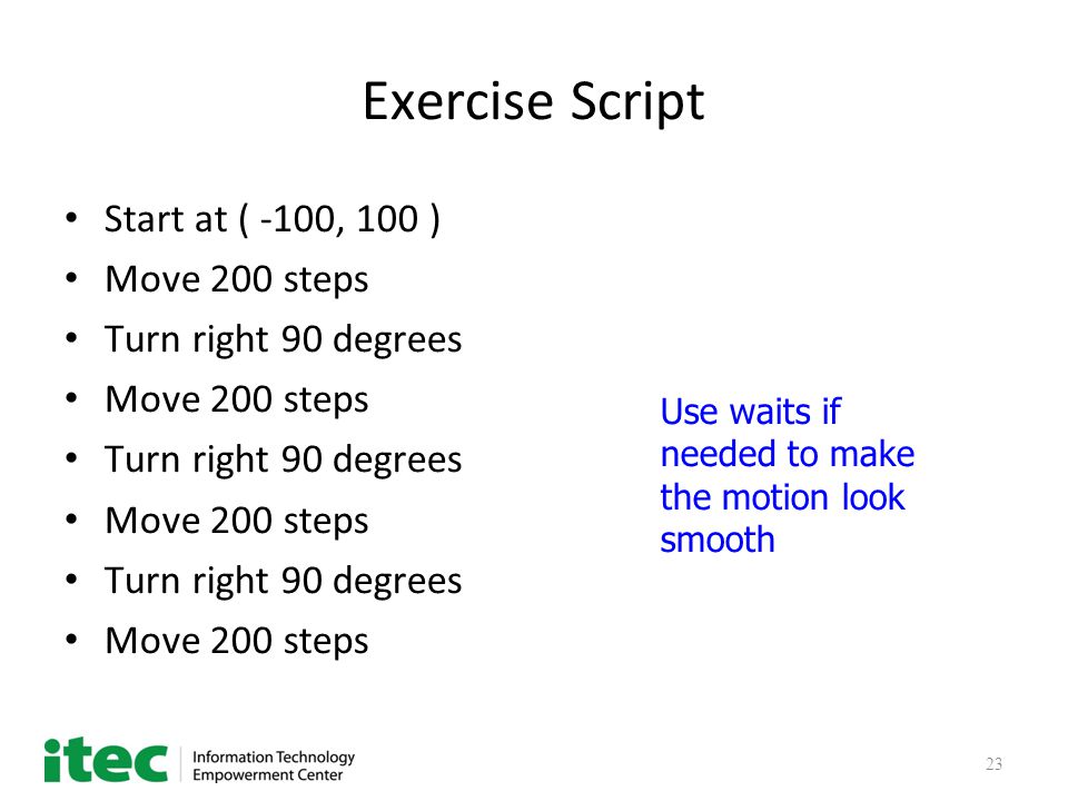 23 Exercise Script Start at ( -100, 100 ) Move 200 steps Turn right 90 degrees Move 200 steps Turn right 90 degrees Move 200 steps Turn right 90 degrees Move 200 steps Use waits if needed to make the motion look smooth
