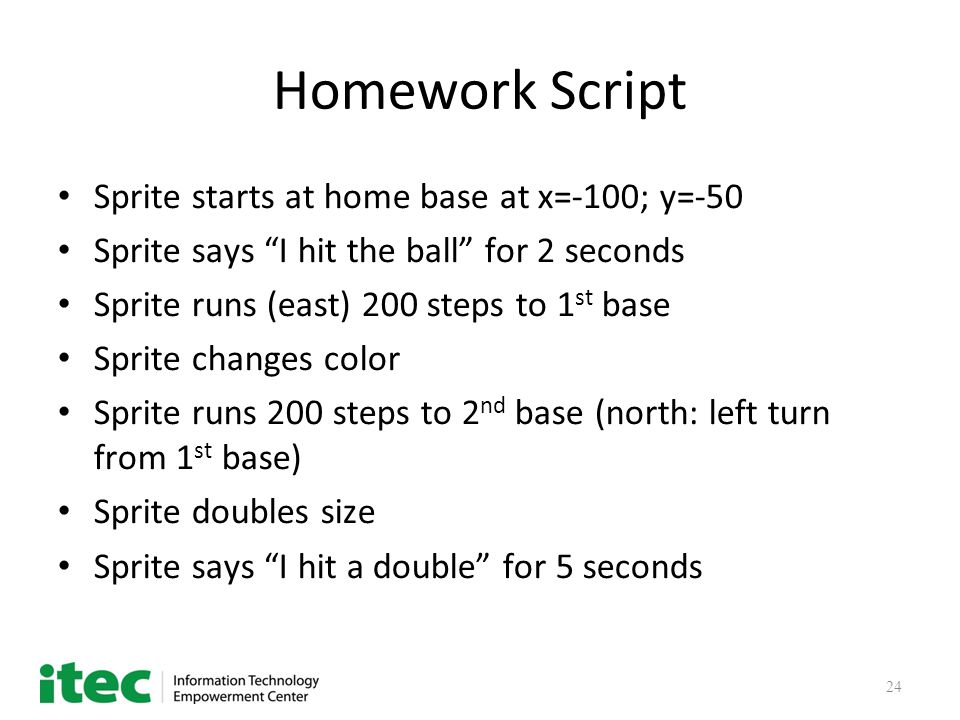 24 Homework Script Sprite starts at home base at x=-100; y=-50 Sprite says I hit the ball for 2 seconds Sprite runs (east) 200 steps to 1 st base Sprite changes color Sprite runs 200 steps to 2 nd base (north: left turn from 1 st base) Sprite doubles size Sprite says I hit a double for 5 seconds