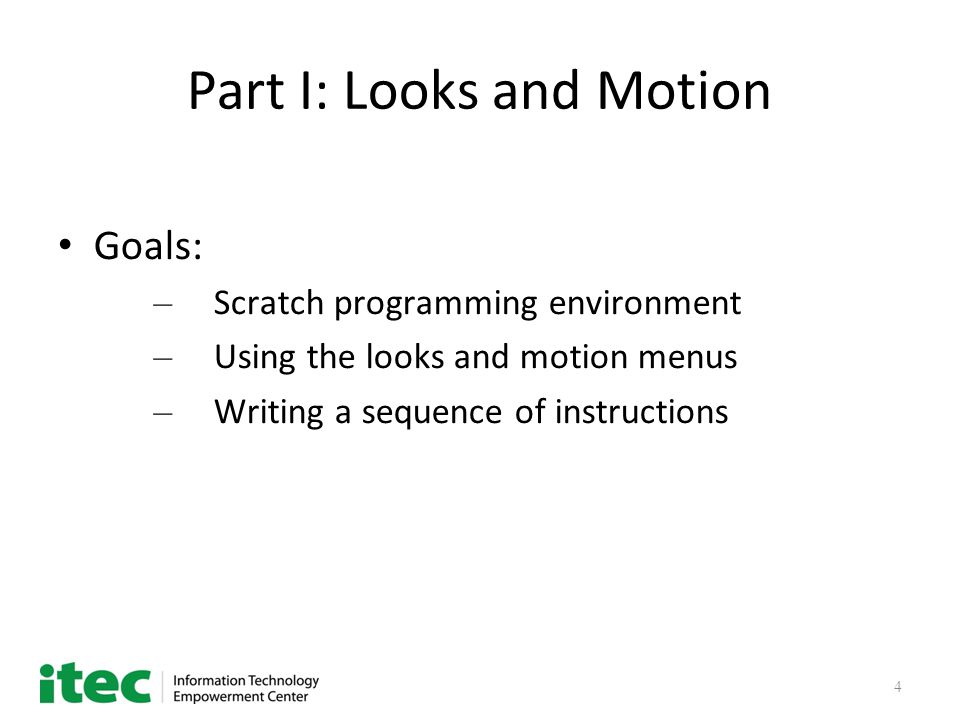 4 Part I: Looks and Motion Goals: – Scratch programming environment – Using the looks and motion menus – Writing a sequence of instructions