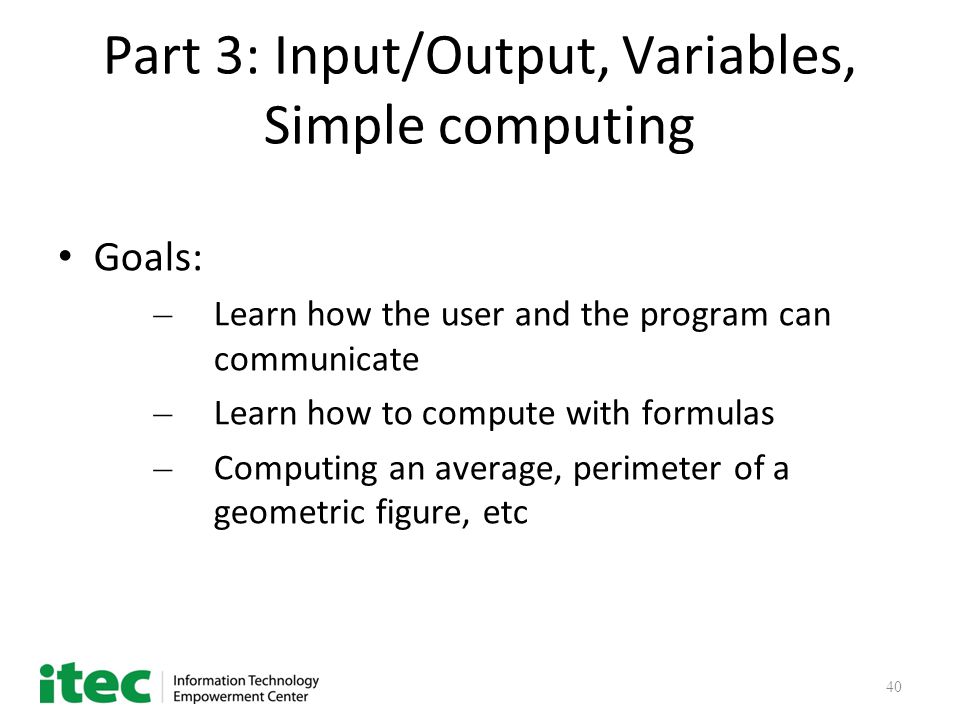 40 Part 3: Input/Output, Variables, Simple computing Goals: – Learn how the user and the program can communicate – Learn how to compute with formulas – Computing an average, perimeter of a geometric figure, etc
