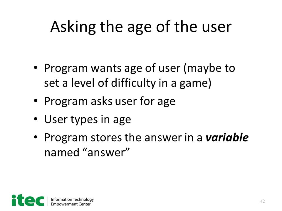 42 Asking the age of the user Program wants age of user (maybe to set a level of difficulty in a game) Program asks user for age User types in age Program stores the answer in a variable named answer