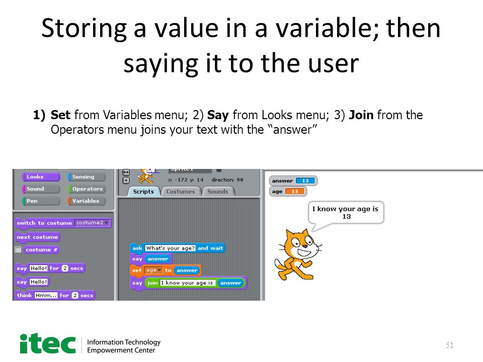 51 Storing a value in a variable; then saying it to the user 1)Set from Variables menu; 2) Say from Looks menu; 3) Join from the Operators menu joins your text with the answer