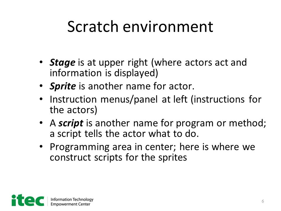 6 Scratch environment Stage is at upper right (where actors act and information is displayed) Sprite is another name for actor.