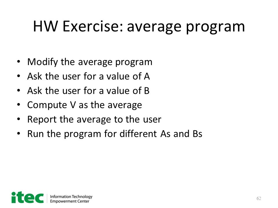 62 HW Exercise: average program Modify the average program Ask the user for a value of A Ask the user for a value of B Compute V as the average Report the average to the user Run the program for different As and Bs
