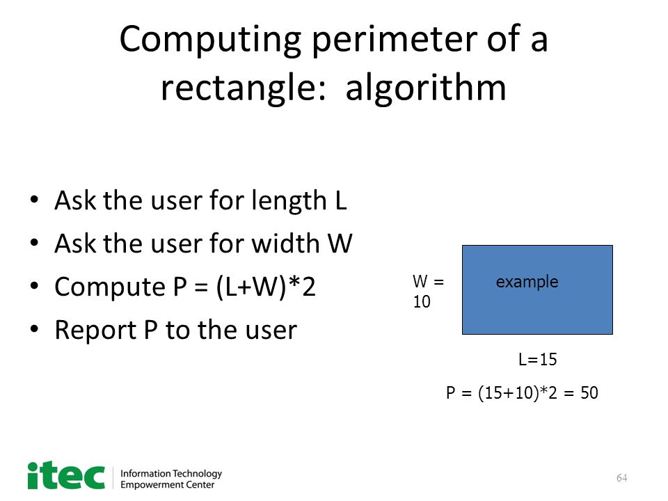 64 Computing perimeter of a rectangle: algorithm Ask the user for length L Ask the user for width W Compute P = (L+W)*2 Report P to the user L=15 W = 10 P = (15+10)*2 = 50 example