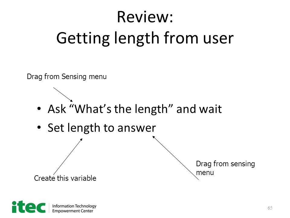 65 Review: Getting length from user Ask What’s the length and wait Set length to answer Drag from Sensing menu Create this variable Drag from sensing menu