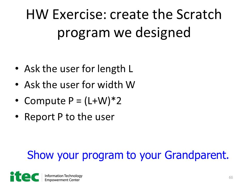 68 HW Exercise: create the Scratch program we designed Ask the user for length L Ask the user for width W Compute P = (L+W)*2 Report P to the user Show your program to your Grandparent.