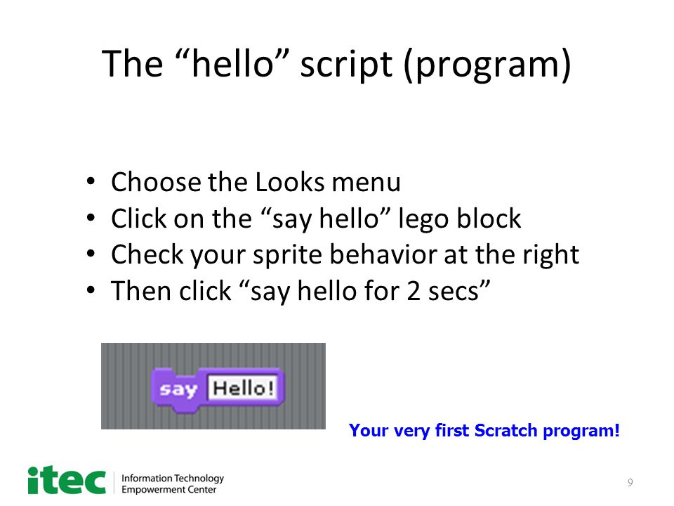 9 The hello script (program) Choose the Looks menu Click on the say hello lego block Check your sprite behavior at the right Then click say hello for 2 secs Your very first Scratch program!