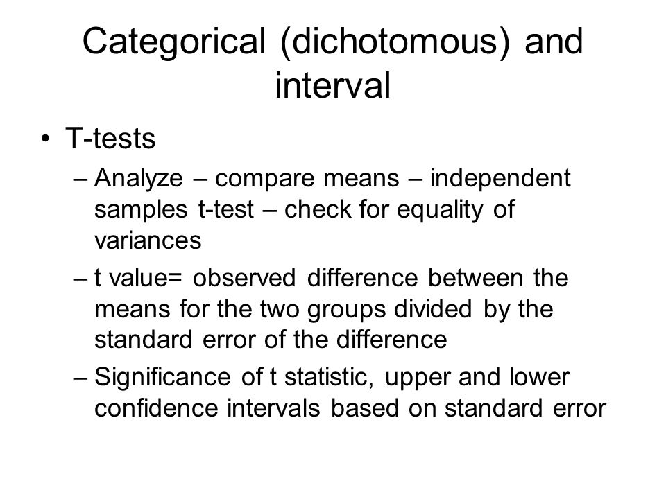 Categorical (dichotomous) and interval T-tests –Analyze – compare means – independent samples t-test – check for equality of variances –t value= observed difference between the means for the two groups divided by the standard error of the difference –Significance of t statistic, upper and lower confidence intervals based on standard error