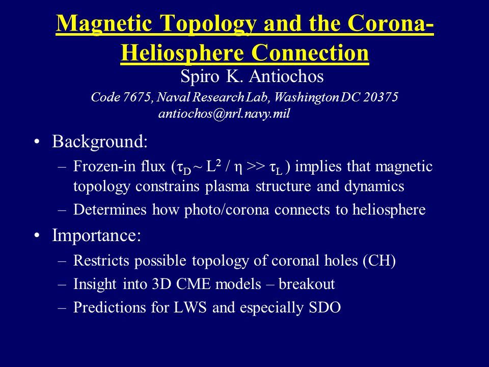 Magnetic Topology and the Corona- Heliosphere Connection Background: –Frozen-in flux (τ D ~ L 2 / η >> τ L ) implies that magnetic topology constrains plasma structure and dynamics –Determines how photo/corona connects to heliosphere Importance: –Restricts possible topology of coronal holes (CH) –Insight into 3D CME models – breakout –Predictions for LWS and especially SDO Spiro K.