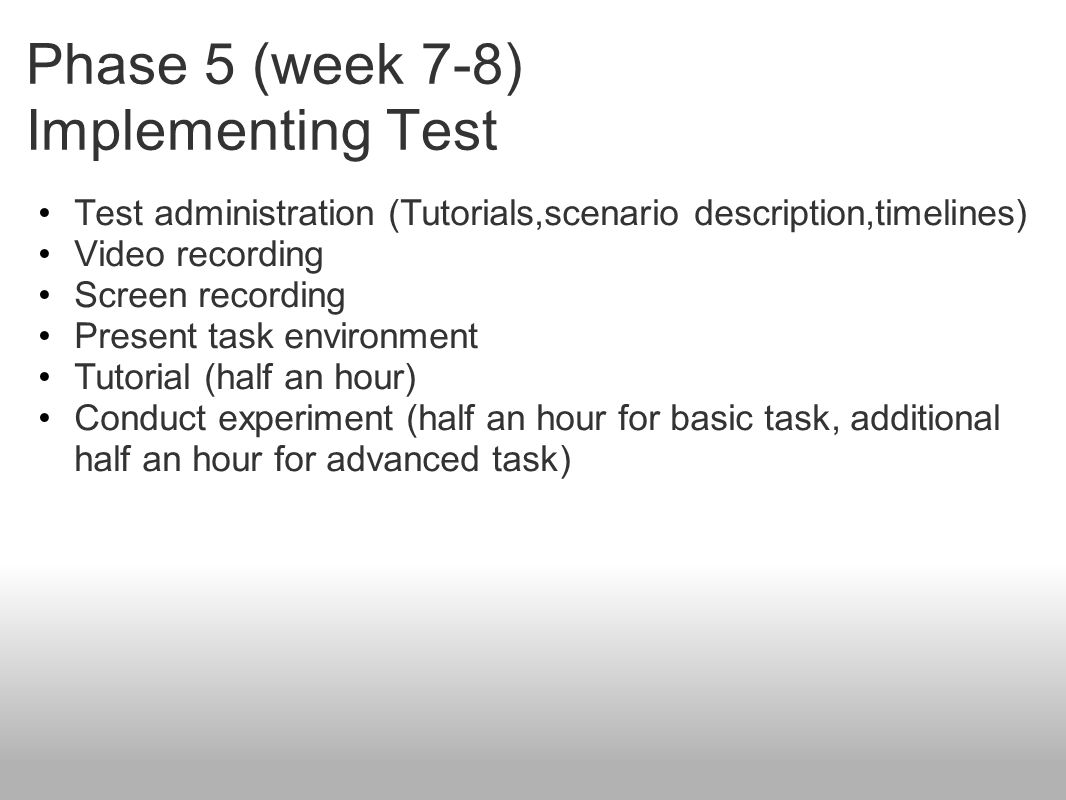 Phase 5 (week 7-8) Implementing Test Test administration (Tutorials,scenario description,timelines) Video recording Screen recording Present task environment Tutorial (half an hour) Conduct experiment (half an hour for basic task, additional half an hour for advanced task)