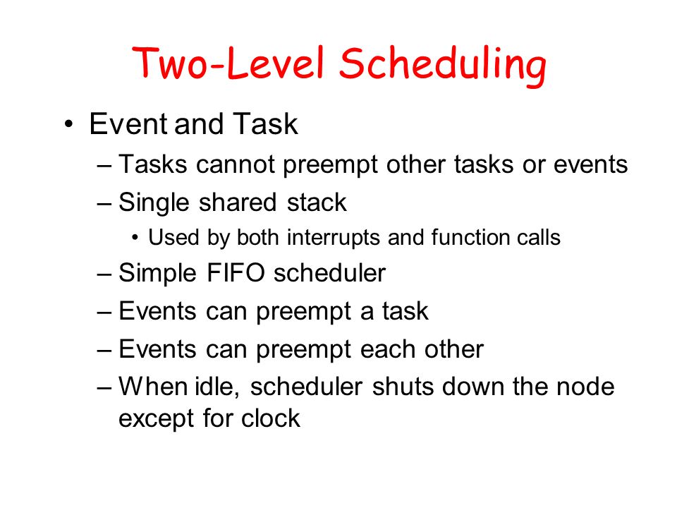 Two-Level Scheduling Event and Task –Tasks cannot preempt other tasks or events –Single shared stack Used by both interrupts and function calls –Simple FIFO scheduler –Events can preempt a task –Events can preempt each other –When idle, scheduler shuts down the node except for clock