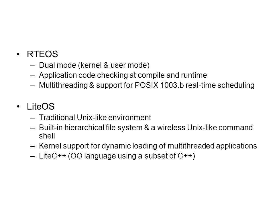 RTEOS –Dual mode (kernel & user mode) –Application code checking at compile and runtime –Multithreading & support for POSIX 1003.b real-time scheduling LiteOS –Traditional Unix-like environment –Built-in hierarchical file system & a wireless Unix-like command shell –Kernel support for dynamic loading of multithreaded applications –LiteC++ (OO language using a subset of C++)