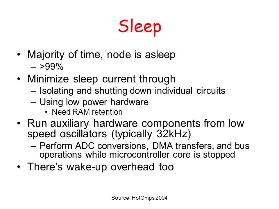 Sleep Majority of time, node is asleep –>99% Minimize sleep current through –Isolating and shutting down individual circuits –Using low power hardware Need RAM retention Run auxiliary hardware components from low speed oscillators (typically 32kHz) –Perform ADC conversions, DMA transfers, and bus operations while microcontroller core is stopped There’s wake-up overhead too Source: HotChips 2004