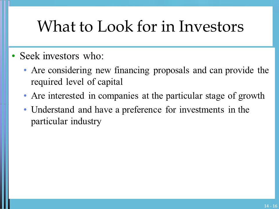 What to Look for in Investors Seek investors who: Are considering new financing proposals and can provide the required level of capital Are interested in companies at the particular stage of growth Understand and have a preference for investments in the particular industry