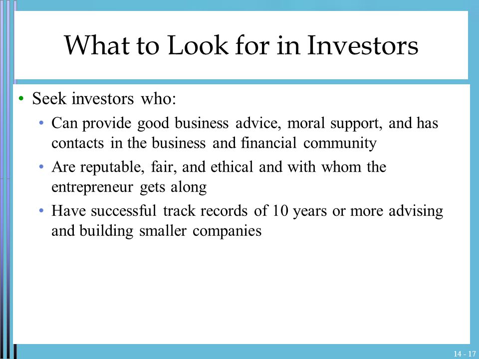 What to Look for in Investors Seek investors who: Can provide good business advice, moral support, and has contacts in the business and financial community Are reputable, fair, and ethical and with whom the entrepreneur gets along Have successful track records of 10 years or more advising and building smaller companies