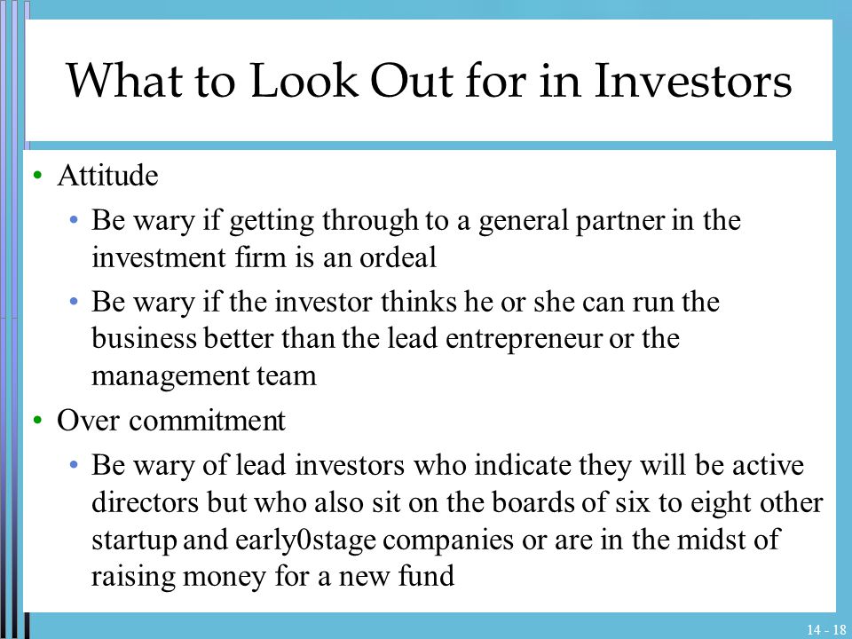 What to Look Out for in Investors Attitude Be wary if getting through to a general partner in the investment firm is an ordeal Be wary if the investor thinks he or she can run the business better than the lead entrepreneur or the management team Over commitment Be wary of lead investors who indicate they will be active directors but who also sit on the boards of six to eight other startup and early0stage companies or are in the midst of raising money for a new fund