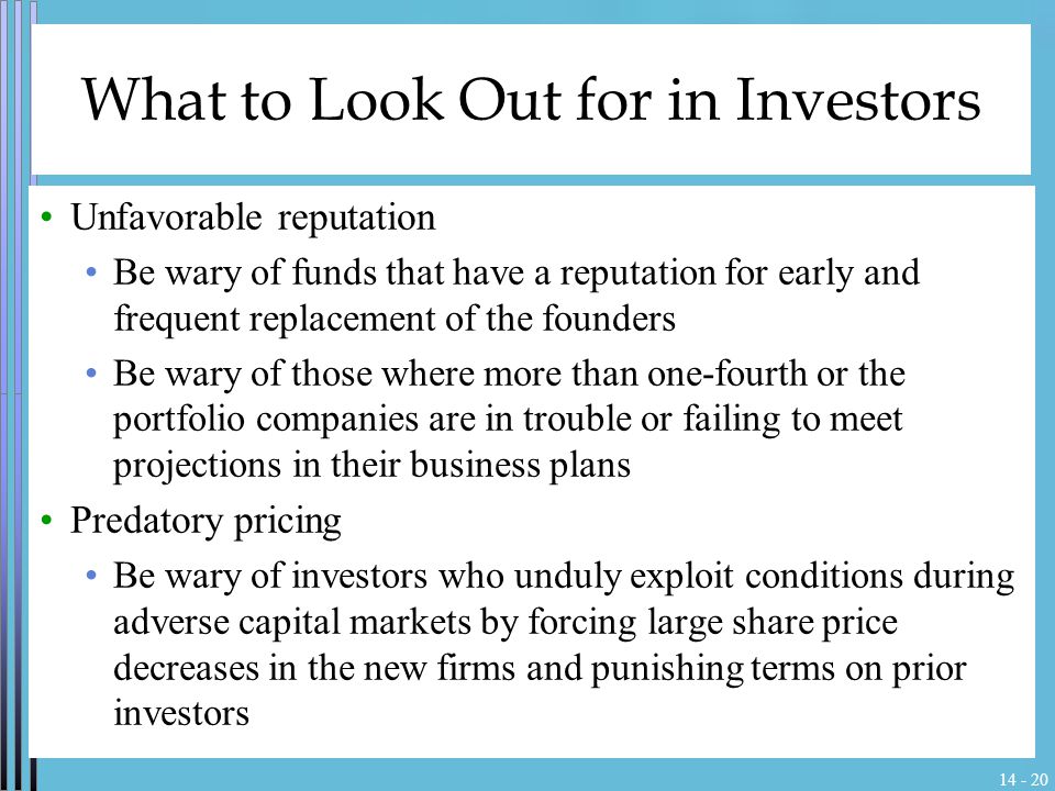 What to Look Out for in Investors Unfavorable reputation Be wary of funds that have a reputation for early and frequent replacement of the founders Be wary of those where more than one-fourth or the portfolio companies are in trouble or failing to meet projections in their business plans Predatory pricing Be wary of investors who unduly exploit conditions during adverse capital markets by forcing large share price decreases in the new firms and punishing terms on prior investors